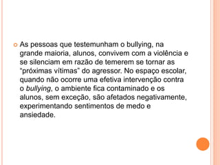  As pessoas que testemunham o bullying, na 
grande maioria, alunos, convivem com a violência e 
se silenciam em razão de temerem se tornar as 
“próximas vítimas” do agressor. No espaço escolar, 
quando não ocorre uma efetiva intervenção contra 
o bullying, o ambiente fica contaminado e os 
alunos, sem exceção, são afetados negativamente, 
experimentando sentimentos de medo e 
ansiedade. 
 
