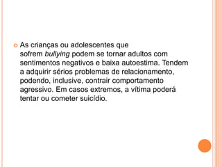  As crianças ou adolescentes que 
sofrem bullying podem se tornar adultos com 
sentimentos negativos e baixa autoestima. Tendem 
a adquirir sérios problemas de relacionamento, 
podendo, inclusive, contrair comportamento 
agressivo. Em casos extremos, a vítima poderá 
tentar ou cometer suicídio. 
 