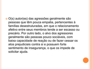  O(s) autor(es) das agressões geralmente são 
pessoas que têm pouca empatia, pertencentes à 
famílias desestruturadas, em que o relacionamento 
afetivo entre seus membros tende a ser escasso ou 
precário. Por outro lado, o alvo dos agressores 
geralmente são pessoas pouco sociáveis, com 
baixa capacidade de reação ou de fazer cessar os 
atos prejudiciais contra si e possuem forte 
sentimento de insegurança, o que os impede de 
solicitar ajuda. 
 
