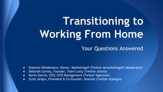 Transitioning to
Working From Home
Your Questions Answered

●
●
●
●

Shannon Weidemann, Owner, Marketingelf (Twitter @marketingelf) (Moderator)
Deborah Carney, Founder, Team Loxly (Twitter @loxly)
Karen Garcia, CEO, GTO Management (Twitter @gtoman)
Scott Jangro, President & Co-founder, Shareist (Twitter @jangro)

 