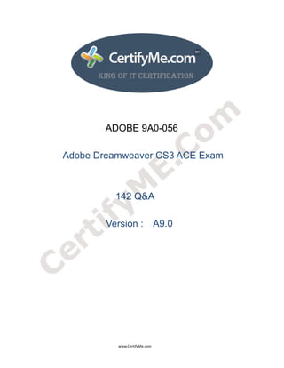  
 
 




                                                              ADOBE 9A0-056

                         Adobe Dreamweaver CS3 ACE Exam



                                                                       142 Q&A

                                                               Version : A9.0




                                                                                      www.CertifyMe.com 
 
 