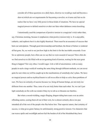 10
consider all of these questions on a daily basis, elsewise we would go mad and become a
shut-in (which are not requirements for becoming a novelist, as it turns out) but we do
realize that we have very little power in those kinds of situations. We have no special
magical powers to defend ourselves or alter our fates when darkness comes knocking.
I intentionally used the comparison of positive tension to a magician’s trick rather than,
say, Christmas morning, because it emphasizes what positive tension truly is. It is enjoyable,
cathartic, and euphoric but it is also highly theatrical. There must be an assurance of success that
baits our anticipation. Through good showmanship and bombast, the threat of failure is rendered
all but gone. So, we wait to see just how high in the limit is for the inevitable crescendo. Even
for us optimistic people, how often can we say that we were assured of success? How often do
we find ourselves in life filled with an invigorating kind of tension, waiting for the next great
thing to happen? Not very often, I would wager. Life is full of uncertainties; with so many
people in such a large world all wanting the same thing through different methods, we can never
quite be sure when we will be caught up in the machinations of somebody else’s plans. We have
no magical powers and no mythical beasts to call on as allies to help us solve these problems of
ours. We have no certainly of success because we, being all human beings, are not truly too
different from one another. Thus, none of us are truly better than each other. So, we can’t just
light somebody on fire with our minds if they try to rob us or threaten our families.
But when a sword-wielding, magic-flinging, dragon-riding hero soars over an entire
offending nation, scaring them all out of their wits, he is almost certainly above (no pun
intended) all of the rest of the people who flee below him. That superior nature, that certainty of
success, is what gives genre fantasy its unfortunately strong positive tension. For characters that
can weave spells and swordfight and not feel the burden of all of the bloodshed they have
 