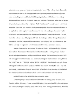 11
unleashed, we as readers are found not in rapt attention to see if they will survive to the next day
but how will they survive. Will they perform some fascinating maneuver on their dragon and
make an attacking army head for the hills? Or perhaps the hero will find a new power deep
within himself that steals his victory out of the jaws of defeat? I mentioned before that the people
of genre fantasy sometimes feel weightless. Well, when the story’s narrative grows out of those
weightless characters, their narrative also becomes weightless. There is a disconnect between us
as regular folks in this regular world of ours and the man with his dragon. We do not live his
experiences and connect with his life. Instead, we live a kind of fantasy of the author. I’m sure
most of us without a fear of flying would love to steer a dragon and tear through the clouds at
high speeds. And that is what positive tension gives us a feeling of. It is us waiting for the next
hit, the next high we experience as we live a dream of power and guaranteed success.
Positive Tension is the crescendo to all that genre fantasy is failing to do. It is failing to
build realistic characters and characters that can be interpreted in a variety of ways. In other
words, fantasy authors are not making enough human beings. They are making characters to fit
into archetypes but not real people. And as a result, entire plots can become just as weightless as
the “HERO” and the “VILLAIN” and the “LOVE INTEREST” that play their roles in it. So, the
whole genre can become almost totally un-relatable to us readers if handled in such a way and,
unfortunately, it seems that the genre nowadays is known for being all and more of all of what I
had mentioned and has a second-class citizen kind of status compared to literary fiction.
Landfall, however, has something to say about that status.
After attempting to exorcise the demons I found in the fantasy genre, let us see what
Landfall is doing differently. Firstly, I don’t think that my work with Landfall is the panacea that
will solve everything that currently gnaws at the ankles of the fantasy genre but I think William’s
 