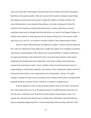 12
story can at least offer a little reprieve from the usual storm of heroes and villains and dragons
that thrives in the genre currently. After all, I am not the first author to attempt to inject things
like subjectivity and realism into the genre. George R.R. Martin is certainly an author who
knows that humanity is more important than fantasy, even when writing genre fiction. His
treatment of his characters as people rather than heroes or villains means they are always
somewhat controversial in thought and action and always very much in real danger. Perhaps it is
already obvious that he is a big inspiration for me and my writing. But we are not here to talk
about Song of Ice and Fire, we are here to examine Landfall’s brawl against fantasy clichés.
However, before individual points are addressed, Landfall’s intentions must be addressed
first. After all, without those being made clear, Landfall may appear to be completely reactionary
and contrary to typical fantasy with no deeper love or passion behind it. Landfall is supposed to
be simple good literature, first and foremost. Not a scrict genre piece and not a romp of pure
imagination but literature that can be enjoyed by a wide array of people, particularly those
outside of the usual fantasy reader’s circles. I did this without the aforementioned conceit of
simply making a counterculture statement. I am merely a writer of (primarily) fantasy with a love
for humanity and a desire to see it represented in all its flawed glory. And yet, if Landfall
manages to change the mind of even one staunch critic of fantasy that the genre can indeed stand
alongside the greats of literary fiction, I will have to consider it a roaring success.
In direct opposition to the way that most genre fantasy seems to be written, I do not feel
like I need to play God in my novel. My grand scheme for Landfall and other stories does not
have the same overbearing sense of poeticism found in plenty of genre fantasy works. I am
content with considering the natural causes of entropy and misfortunate I mentioned before as
being a compelling antagonizing force. I want to keep things from becoming contrived so that
 