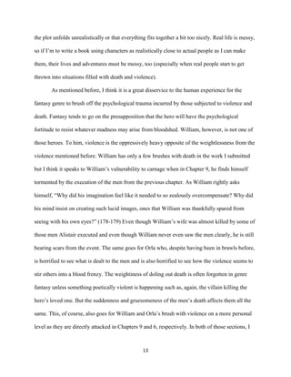 13
the plot unfolds unrealistically or that everything fits together a bit too nicely. Real life is messy,
so if I’m to write a book using characters as realistically close to actual people as I can make
them, their lives and adventures must be messy, too (especially when real people start to get
thrown into situations filled with death and violence).
As mentioned before, I think it is a great disservice to the human experience for the
fantasy genre to brush off the psychological trauma incurred by those subjected to violence and
death. Fantasy tends to go on the presupposition that the hero will have the psychological
fortitude to resist whatever madness may arise from bloodshed. William, however, is not one of
those heroes. To him, violence is the oppressively heavy opposite of the weightlessness from the
violence mentioned before. William has only a few brushes with death in the work I submitted
but I think it speaks to William’s vulnerability to carnage when in Chapter 9, he finds himself
tormented by the execution of the men from the previous chapter. As William rightly asks
himself, “Why did his imagination feel like it needed to so zealously overcompensate? Why did
his mind insist on creating such lucid images, ones that William was thankfully spared from
seeing with his own eyes?” (178-179) Even though William’s wife was almost killed by some of
those men Alistair executed and even though William never even saw the men clearly, he is still
bearing scars from the event. The same goes for Orla who, despite having been in brawls before,
is horrified to see what is dealt to the men and is also horrified to see how the violence seems to
stir others into a blood frenzy. The weightiness of doling out death is often forgotten in genre
fantasy unless something poetically violent is happening such as, again, the villain killing the
hero’s loved one. But the suddenness and gruesomeness of the men’s death affects them all the
same. This, of course, also goes for William and Orla’s brush with violence on a more personal
level as they are directly attacked in Chapters 9 and 6, respectively. In both of those sections, I
 