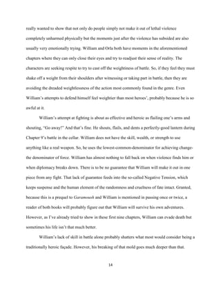 14
really wanted to show that not only do people simply not make it out of lethal violence
completely unharmed physically but the moments just after the violence has subsided are also
usually very emotionally trying. William and Orla both have moments in the aforementioned
chapters where they can only close their eyes and try to readjust their sense of reality. The
characters are seeking respite to try to cast off the weightiness of battle. So, if they feel they must
shake off a weight from their shoulders after witnessing or taking part in battle, then they are
avoiding the dreaded weightlessness of the action most commonly found in the genre. Even
William’s attempts to defend himself feel weightier than most heroes’, probably because he is so
awful at it.
William’s attempt at fighting is about as effective and heroic as flailing one’s arms and
shouting, “Go away!” And that’s fine. He shouts, flails, and dents a perfectly-good lantern during
Chapter 9’s battle in the cellar. William does not have the skill, wealth, or strength to use
anything like a real weapon. So, he uses the lowest-common-denominator for achieving change-
the denominator of force. William has almost nothing to fall back on when violence finds him or
when diplomacy breaks down. There is to be no guarantee that William will make it out in one
piece from any fight. That lack of guarantee feeds into the so-called Negative Tension, which
keeps suspense and the human element of the randomness and cruelness of fate intact. Granted,
because this is a prequel to Garamoush and William is mentioned in passing once or twice, a
reader of both books will probably figure out that William will survive his own adventures.
However, as I’ve already tried to show in these first nine chapters, William can evade death but
sometimes his life isn’t that much better.
William’s lack of skill in battle alone probably shatters what most would consider being a
traditionally heroic façade. However, his breaking of that mold goes much deeper than that.
 