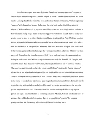 15
If the hero’s weapon is the sword, then the flawed and human protagonists’ weapon of
choice should be something quite a bit less elegant. William’s lantern seems to fit that bill rather
neatly. Looking ahead to the rest of the book and indeed the rest of the series, William’s primary
“weapon” will always be a lantern. Rather than the most basic and self-fulfilling action of
violence, William’s lantern is to represent something deeper and more implicit about violence in
that violence is really only a means of expressing power over others. Indeed, there is hardly any
greater power to have over others than the one of being able to end life. And if William is going
to be a protagonist rather than a hero, meaning he has no inherent or magical power over others,
then the lantern will fit him perfectly. And in his own way, William’s “weapon” still allows him
to have some agency and control amongst the violence around him, albeit in a different way than
expected. Throughout the nine chapters provided, I have made various references to shadows
falling on individuals with William being the most common victim. Fredrick, Sir Douglas, and
even Orla throw their shadows over William, showing that their will can be imposed onto his.
The ones who cast the shadows have the power. And William’s lantern, his “heroic weapon,”
allows him to not only dispel shadows on him but also lets him cast his own shadow over others.
There is no deeper fantasy connection in that. Shadows do not have some kind of mystical power
in the world of Landfall and light has no great magical connotations or abilities. Instead, I merely
wanted to play with symbolism and a literal lite motif to give the sense of power that a regular
person may have control over. Not many can wield swords with any skill but every regular
person can light a candle or lantern to cast away darkness. After all, William is not out to save or
conquer the world in Landfall, so perhaps there is no more fitting “weapon” for him as a
protagonist then one that simply helps him avoid danger in the first place.
 
