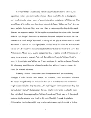16
However, the hero’s weapon only exists to slay archetypal villainous forces so, for a
regular man perhaps some more regular or human villainy is called for. So, to attack poetics
more openly now, the primary source of tension in these first nine chapters is William and Orla’s
lack of funds. With nothing more than simple economic difficulty, William and Orla’s lives and
homes are being threatened. There is no great villain or even antagonizing force in this part of
the novel and, as a minor spoiler, this feeling of non-antagonism will continue on for the rest of
the book. Even though Alistair could be considered the central antagonist in Landfall, his first
contact with William, through the contract, is actually one that gives William a chance to escape
the confines of his silver and food-deprived life. Alistair is hardly the villain that William makes
him out to be. It wouldn’t be much of a stretch at all to say that Alistair hardly even knows that
William exists. Alistair has no specific grudge or any kind of feelings towards William outside of
seeing him as an asset to his goals. And while that within itself may rile William, Alistair’s
money is ultimately the way William and Orla are able to survive and live as they do. Naturally,
this relationship which hinges on believability and realism will need characters to enact the
events that move the plot along.
In writing Landfall, I have tried to create characters that break out of the fantasy
archetypes of “hero,” “villain,” “love interest,” and “wise man.” I have tried to make characters
that are real enough that they can break out of their role as characters in a novel and become
people independent of the story they’re in. After all, if we genre writers can learn anything from
literary fiction writers, it’s that characters that are a little bit controversial or debatable make
them out to be all the more compelling. William, Fredrick, and Alistair seem to fit the roles of
controversial characters the most clearly in this part of Landfall. Fredrick, despite being
William’s best friend and one of his only, is rather racist towards anybody outside of the East,
 