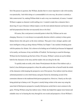 18
life if the person in question, like William, decides that it is more important to side with morality
over practicality. And while doing so is commendable in its own way, the action is certainly a
little controversial. So, making William think in such a way was intentional, of course. I wanted
William to appear as character worth mulling over. I wanted to make him a character that is
deserving of respect (because without respect, even the most adored character can become vapid
and feel purposeless) but does not necessarily have to be liked.
Of course, like a real person in stressful points in their life, William can be seen
changing. However, it is not always in an upwardly direction which is contrary to those genre
fantasy heroes who only grow as the story continues. They grow wiser, stronger, quicker, and
more intelligent as they go along whereas William, by Chapter 7, has reached a breaking point
with his patience for Alistair. He is shown to be lashing out at Fredrick just because he happened
to be nearby, not because of any real dislike of Fredrick. Not knowing to count his blessings,
William lets his frustration get the best of him. Of course, William’s actions are up for debate
both for the characters in the story and the readers who are along for the ride.
To quickly make an aside, critic James Wood pioneers the idea of free-indirect style, a
kind of, close third-person perspective where the author positions him or herself inside the minds
of the characters while keeping the perspective out of first person. Free-indirect style has almost
unlimited potential to evolve both literary and genre fiction by eliminating several of the
constraints inherent in the traditional third person perspectives. However, I barely see the style
being picked up in fantasy at all. The genre is mostly being written in the same way using the
same kind of third-person perspective (usually third-person serial) that is most common in the
genre. Writing William using free-indirect style, I think, has helped him appear more human and
relatable since we’re hearing the story through his own words and perspective. Given William’s
 