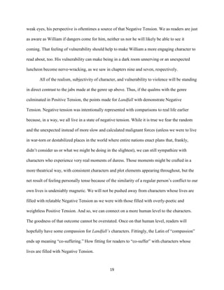 19
weak eyes, his perspective is oftentimes a source of that Negative Tension. We as readers are just
as aware as William if dangers come for him, neither us nor he will likely be able to see it
coming. That feeling of vulnerability should help to make William a more engaging character to
read about, too. His vulnerability can make being in a dark room unnerving or an unexpected
luncheon become nerve-wracking, as we saw in chapters nine and seven, respectively.
All of the realism, subjectivity of character, and vulnerability to violence will be standing
in direct contrast to the jabs made at the genre up above. Thus, if the qualms with the genre
culminated in Positive Tension, the points made for Landfall with demonstrate Negative
Tension. Negative tension was intentionally represented with comparisons to real life earlier
because, in a way, we all live in a state of negative tension. While it is true we fear the random
and the unexpected instead of more slow and calculated malignant forces (unless we were to live
in war-torn or destabilized places in the world where entire nations enact plans that, frankly,
didn’t consider us or what we might be doing in the slightest), we can still sympathize with
characters who experience very real moments of duress. Those moments might be crafted in a
more theatrical way, with consistent characters and plot elements appearing throughout, but the
net result of feeling personally tense because of the similarity of a regular person’s conflict to our
own lives is undeniably magnetic. We will not be pushed away from characters whose lives are
filled with relatable Negative Tension as we were with those filled with overly-poetic and
weightless Positive Tension. And so, we can connect on a more human level to the characters.
The goodness of that outcome cannot be overstated. Once on that human level, readers will
hopefully have some compassion for Landfall’s characters. Fittingly, the Latin of “compassion”
ends up meaning “co-suffering.” How fitting for readers to “co-suffer” with characters whose
lives are filled with Negative Tension.
 