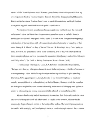 2
or the “villain” in a truly human story. However, genre fantasy tends to disagree with that; my
own response to Positive Tension, Negative Tension, throws that disagreement right back at it.
But to see just how those Tensions form, I must be surgical in examining and displaying just
what grinds my gears sometimes about the genre I love so much.
As mentioned before, genre fantasy has developed some bad habits over the years and
unfortunately, those bad habits have become stereotypes of the genre as a whole. As such,
fantasy (and indeed most other genre fiction) seems to be kept at arm’s length from the prestige
and attention of literary fiction with a few exceptional authors being able to break free of that
mold. George R.R. Martin’s A Song of Ice and Fire and J.K. Rowling’s Harry Potter spring to
mind. However, the grip of those habits is still undeniable, even to the point where plenty of
them are acknowledged and even encouraged in guides to writing fantasy, such as R.A. Salvatore
and Philip Athan’s, The Guide to Writing Fantasy and Science Fiction (2010).
To immediately reference The Guide, R.A. Salvatore remarks in the foreword that,
“Perhaps more than any other genre, fantasy is about the hero’s journey… the idea of one man or
woman grabbing a sword and defeating the dragon and saving the village is quite appealing.”
(Salvatore, 5) As appealing as it is, though, the idea of one person trying to do so much and
actually accomplishing it is, perhaps fittingly, a flight of fantasy. However, while the genre has
no shortage of imagination, what it lacks is humanity. Even the act of taking up arms against an
enemy as intimidating and coming away unscathed is a breach in human believability.
Violence has been the tool of fantasy genre heroes since their first renditions in the epics
of Beowulf or Song of Roland. It is a hero’s task to slay his or her enemies, whether they be
dragons, the forces of an evil empire, or the hordes of the undead. The hero in fantasy must use
their skills with swordplay and (usually) magic to carve swathes through whatever forces oppose
 