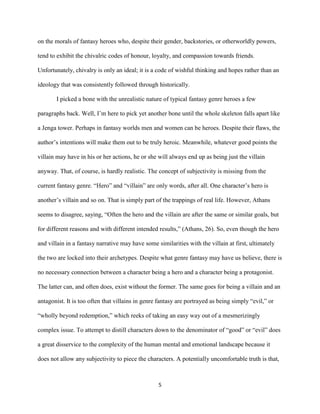 5
on the morals of fantasy heroes who, despite their gender, backstories, or otherworldly powers,
tend to exhibit the chivalric codes of honour, loyalty, and compassion towards friends.
Unfortunately, chivalry is only an ideal; it is a code of wishful thinking and hopes rather than an
ideology that was consistently followed through historically.
I picked a bone with the unrealistic nature of typical fantasy genre heroes a few
paragraphs back. Well, I’m here to pick yet another bone until the whole skeleton falls apart like
a Jenga tower. Perhaps in fantasy worlds men and women can be heroes. Despite their flaws, the
author’s intentions will make them out to be truly heroic. Meanwhile, whatever good points the
villain may have in his or her actions, he or she will always end up as being just the villain
anyway. That, of course, is hardly realistic. The concept of subjectivity is missing from the
current fantasy genre. “Hero” and “villain” are only words, after all. One character’s hero is
another’s villain and so on. That is simply part of the trappings of real life. However, Athans
seems to disagree, saying, “Often the hero and the villain are after the same or similar goals, but
for different reasons and with different intended results,” (Athans, 26). So, even though the hero
and villain in a fantasy narrative may have some similarities with the villain at first, ultimately
the two are locked into their archetypes. Despite what genre fantasy may have us believe, there is
no necessary connection between a character being a hero and a character being a protagonist.
The latter can, and often does, exist without the former. The same goes for being a villain and an
antagonist. It is too often that villains in genre fantasy are portrayed as being simply “evil,” or
“wholly beyond redemption,” which reeks of taking an easy way out of a mesmerizingly
complex issue. To attempt to distill characters down to the denominator of “good” or “evil” does
a great disservice to the complexity of the human mental and emotional landscape because it
does not allow any subjectivity to piece the characters. A potentially uncomfortable truth is that,
 