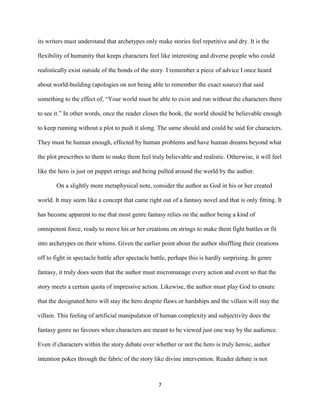7
its writers must understand that archetypes only make stories feel repetitive and dry. It is the
flexibility of humanity that keeps characters feel like interesting and diverse people who could
realistically exist outside of the bonds of the story. I remember a piece of advice I once heard
about world-building (apologies on not being able to remember the exact source) that said
something to the effect of, “Your world must be able to exist and run without the characters there
to see it.” In other words, once the reader closes the book, the world should be believable enough
to keep running without a plot to push it along. The same should and could be said for characters.
They must be human enough, effected by human problems and have human dreams beyond what
the plot prescribes to them to make them feel truly believable and realistic. Otherwise, it will feel
like the hero is just on puppet strings and being pulled around the world by the author.
On a slightly more metaphysical note, consider the author as God in his or her created
world. It may seem like a concept that came right out of a fantasy novel and that is only fitting. It
has become apparent to me that most genre fantasy relies on the author being a kind of
omnipotent force, ready to move his or her creations on strings to make them fight battles or fit
into archetypes on their whims. Given the earlier point about the author shuffling their creations
off to fight in spectacle battle after spectacle battle, perhaps this is hardly surprising. In genre
fantasy, it truly does seem that the author must micromanage every action and event so that the
story meets a certain quota of impressive action. Likewise, the author must play God to ensure
that the designated hero will stay the hero despite flaws or hardships and the villain will stay the
villain. This feeling of artificial manipulation of human complexity and subjectivity does the
fantasy genre no favours when characters are meant to be viewed just one way by the audience.
Even if characters within the story debate over whether or not the hero is truly heroic, author
intention pokes through the fabric of the story like divine intervention. Reader debate is not
 