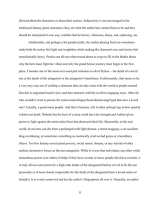 8
allowed about the characters or about their actions. Subjectivity is not encouraged in the
traditional fantasy genre characters; they are what the author has created them to be and they
should be interpreted in one way, whether that be heroic, villainous, funny, sad, endearing, etc.
Additionally, and perhaps a bit paradoxically, the author playing God can sometimes
make both the action feel light and weightless while making the characters arcs and stories feel
unrealistically heavy. Poetics are all-too-often tossed about as ways to fill in the blanks about
why the hero must fight the villain and why the grand heroic journey must begin in the first
place. Consider one of the most over-used plot initiators in all of fiction— the death of a loved
one at the hands of the antagonist or the antagonist’s henchmen. Unfortunately, that seems to be
a very easy way out of crafting a character that can take issue with the world or people around
him due to engrained moral views and thus interacts with the world in engaging ways. After all,
who wouldn’t want to pursue the man/woman/dragon/beast/demon/angel/god that slew a loved
one? Actually, a good many people. And that is because, life is often unforgiving in how quickly
it doles out death. Nobody but the hero of a story could have the strength and Author-given
power to fight against the malevolent force that destroyed their life. Meanwhile, in the real
world, loved ones can die from a prolonged with fight disease, a street mugging, a car accident,
drug overdosing, or sometimes something as cosmically cruel as bad genes or a hereditary
illness. Too few fantasy novels paint poverty, social unrest, disease, or any myriad of other
realistic destructive forces as the true antagonist. While it is true that individuals can often wield
tremendous power over others (it helps if they have swords or know people who have swords), it
is truly all-too-convenient for a high-rank leader of the designated faction of evil to be the one
personally or at least closely responsible for the death of the designated hero’s loved one(s) or
friend(s). It is overly-contrived and has the author’s fingerprints all over it. Naturally, an author
 
