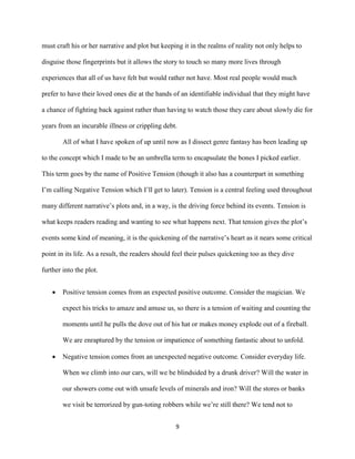 9
must craft his or her narrative and plot but keeping it in the realms of reality not only helps to
disguise those fingerprints but it allows the story to touch so many more lives through
experiences that all of us have felt but would rather not have. Most real people would much
prefer to have their loved ones die at the hands of an identifiable individual that they might have
a chance of fighting back against rather than having to watch those they care about slowly die for
years from an incurable illness or crippling debt.
All of what I have spoken of up until now as I dissect genre fantasy has been leading up
to the concept which I made to be an umbrella term to encapsulate the bones I picked earlier.
This term goes by the name of Positive Tension (though it also has a counterpart in something
I’m calling Negative Tension which I’ll get to later). Tension is a central feeling used throughout
many different narrative’s plots and, in a way, is the driving force behind its events. Tension is
what keeps readers reading and wanting to see what happens next. That tension gives the plot’s
events some kind of meaning, it is the quickening of the narrative’s heart as it nears some critical
point in its life. As a result, the readers should feel their pulses quickening too as they dive
further into the plot.
 Positive tension comes from an expected positive outcome. Consider the magician. We
expect his tricks to amaze and amuse us, so there is a tension of waiting and counting the
moments until he pulls the dove out of his hat or makes money explode out of a fireball.
We are enraptured by the tension or impatience of something fantastic about to unfold.
 Negative tension comes from an unexpected negative outcome. Consider everyday life.
When we climb into our cars, will we be blindsided by a drunk driver? Will the water in
our showers come out with unsafe levels of minerals and iron? Will the stores or banks
we visit be terrorized by gun-toting robbers while we’re still there? We tend not to
 