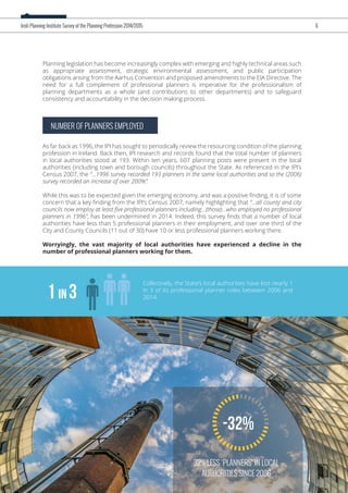 Planning legislation has become increasingly complex with emerging and highly technical areas such
as appropriate assessment, strategic environmental assessment, and public participation
obligations arising from the Aarhus Convention and proposed amendments to the EIA Directive. The
need for a full complement of professional planners is imperative for the professionalism of
planning departments as a whole (and contributions to other departments) and to safeguard
consistency and accountability in the decision making process.
NUMBER OF PLANNERS EMPLOYED
As far back as 1996, the IPI has sought to periodically review the resourcing condition of the planning
profession in Ireland. Back then, IPI research and records found that the total number of planners
in local authorities stood at 193. Within ten years, 607 planning posts were present in the local
authorities (including town and borough councils) throughout the State. As referenced in the IPI’s
Census 2007, the “…1996 survey recorded 193 planners in the same local authorities and so the (2006)
survey recorded an increase of over 200%”.
While this was to be expected given the emerging economy, and was a positive ﬁnding, it is of some
concern that a key ﬁnding from the IPI’s Census 2007, namely highlighting that “…all county and city
councils now employ at least ﬁve professional planners including…(those)…who employed no professional
planners in 1996”, has been undermined in 2014. Indeed, this survey ﬁnds that a number of local
authorities have less than 5 professional planners in their employment, and over one third of the
City and County Councils (11 out of 30) have 10 or less professional planners working there.
Worryingly, the vast majority of local authorities have experienced a decline in the
number of professional planners working for them.
Irish Planning Institute Survey of the Planning Profession 2014/2015 6
32% LESS ‘PLANNERS’ IN LOCAL
AUTHORITIES SINCE 2006
-32%
Collectively, the State’s local authorities have lost nearly 1
in 3 of its professional planner roles between 2006 and
2014.1 in 3
 