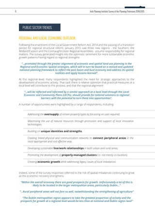 PUBLIC SECTOR TRENDS
REGIONAL AND LOCAL ECONOMIC OUTLOOK
Following the enactment of the Local Government Reform Act, 2014 and the passing of a ‘transition’
period for regional structural reform, January 2015 saw three new regions - the Southern, the
Midland/Eastern and the Connaught/Ulster Regional Assemblies - assume responsibility for regional
matters. The survey generated insight into the optimistic sentiment for more sustainable economic
growth patterns having regard to regional strengths:
“...promoted through the greater alignment of economic and spatial land use planning in the
Regional and Economic Spatial strategies, which will in turn be based on a revised and updated
national planning framework to reﬂect the post boom and bust economy and address its spatial
realities and apply lessons learned”.
At this regional level, many respondents highlighted the need for strategic approaches to the
development of economic activity. That said, there is relative optimism that practical measures at a
local level will contribute to this process, and that the regional alignment:
“...will be reﬂected and informed by a similar approach at a local level through the Local
Economic and Community Plans (LECPs), should provide for tailored solutions to regional
barriers with the potential to turn these into opportunities”.
A number of opportunities were highlighted by a range of respondents, including:
Indeed, some of the survey responses referred to the risk of spatial imbalances continuing to grow
as the economic recovery strengthens:
“Within the overall economy there are good prospects for growth. Unfortunately a lot of this is
likely to be located in the larger metropolitan areas, particularly Dublin...”
“...Rural peripheral areas will not fare so well, notwithstanding the strengthening of agriculture”
“The Dublin metropolitan region appears to take the greatest proportion of activity and the
prospects for growth at a regional level would be less than at national and Dublin region level”
11 Irish Planning Institute Survey of the Planning Profession 2014/2015
Addressing the oversupply of certain property types by focussing on uses required;
Maximising the use of natural resources through promotion and support of local innovative
technologies;
Building on unique identities and strengths;
Creating linked physical and communication networks to connect peripheral areas in the
most appropriate and cost eﬀective way;
Developing sustainable live/work relationships in both urban and rural areas;
Promoting the development of properly-managed clusters (i.e. not merely co-location);
Creating economic growth while addressing legacy issues of local imbalances.
 
