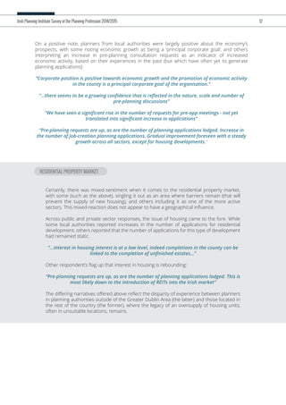 On a positive note, planners from local authorities were largely positive about the economy’s
prospects, with some noting economic growth as being a ‘principal corporate goal’, and others
interpreting an increase in pre-planning consultation requests as an indicator of increased
economic activity, based on their experiences in the past (but which have often yet to generate
planning applications):
“Corporate position is positive towards economic growth and the promotion of economic activity
in the county is a principal corporate goal of the organisation.”
“...there seems to be a growing conﬁdence that is reﬂected in the nature, scale and number of
pre-planning discussions”
“We have seen a signiﬁcant rise in the number of requests for pre-app meetings - not yet
translated into signiﬁcant increase in applications”
“Pre-planning requests are up, as are the number of planning applications lodged. Increase in
the number of job-creation planning applications. Gradual improvement foreseen with a steady
growth across all sectors, except for housing developments.”
Irish Planning Institute Survey of the Planning Profession 2014/2015 12
RESIDENTIAL PROPERTY MARKET
Certainly, there was mixed-sentiment when it comes to the residential property market,
with some (such as the above), singling it out as an area where barriers remain (that will
prevent the supply of new housing), and others including it as one of the more active
sectors. This mixed-reaction does not appear to have a geographical inﬂuence.
Across public and private sector responses, the issue of housing came to the fore. While
some local authorities reported increases in the number of applications for residential
development, others reported that the number of applications for this type of development
had remained static.
“...interest in housing interest is at a low level, indeed completions in the county can be
linked to the completion of unﬁnished estates...”
Other respondent’s ﬂag up that interest in housing is rebounding:
“Pre-planning requests are up, as are the number of planning applications lodged. This is
most likely down to the introduction of REITs into the Irish market”
The diﬀering narratives oﬀered above reﬂect the disparity of experience between planners
in planning authorities outside of the Greater Dublin Area (the latter) and those located in
the rest of the country (the former), where the legacy of an oversupply of housing units,
often in unsuitable locations, remains.
 