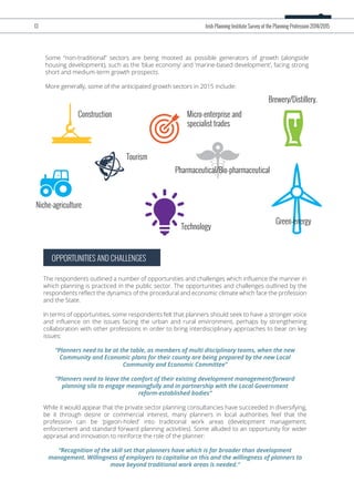 Some “non-traditional” sectors are being mooted as possible generators of growth (alongside
housing development), such as the ‘blue economy’ and ‘marine-based development’, facing strong
short and medium-term growth prospects.
More generally, some of the anticipated growth sectors in 2015 include:
OPPORTUNITIES AND CHALLENGES
The respondents outlined a number of opportunities and challenges which inﬂuence the manner in
which planning is practiced in the public sector. The opportunities and challenges outlined by the
respondents reﬂect the dynamics of the procedural and economic climate which face the profession
and the State.
In terms of opportunities, some respondents felt that planners should seek to have a stronger voice
and inﬂuence on the issues facing the urban and rural environment, perhaps by strengthening
collaboration with other professions in order to bring interdisciplinary approaches to bear on key
issues:
“Planners need to be at the table, as members of multi disciplinary teams, when the new
Community and Economic plans for their county are being prepared by the new Local
Community and Economic Committee”
“Planners need to leave the comfort of their existing development management/forward
planning silo to engage meaningfully and in partnership with the Local Government
reform-established bodies”
While it would appear that the private sector planning consultancies have succeeded in diversifying,
be it through desire or commercial interest, many planners in local authorities feel that the
profession can be ‘pigeon-holed’ into traditional work areas (development management,
enforcement and standard forward planning activities). Some alluded to an opportunity for wider
appraisal and innovation to reinforce the role of the planner:
“Recognition of the skill set that planners have which is far broader than development
management. Willingness of employers to capitalise on this and the willingness of planners to
move beyond traditional work areas is needed.”
13 Irish Planning Institute Survey of the Planning Profession 2014/2015
Construction
Niche-agriculture
Technology
Tourism
Pharmaceutical/Bio-pharmaceutical
Micro-enterprise and
specialist trades
Green-energy
Brewery/Distillery.
 