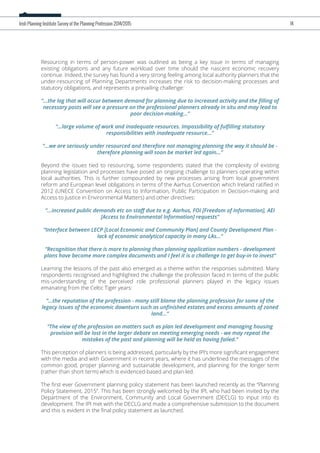 Resourcing in terms of person-power was outlined as being a key issue in terms of managing
existing obligations and any future workload over time should the nascent economic recovery
continue. Indeed, the survey has found a very strong feeling among local authority planners that the
under-resourcing of Planning Departments increases the risk to decision-making processes and
statutory obligations, and represents a prevailing challenge:
“...the lag that will occur between demand for planning due to increased activity and the ﬁlling of
necessary posts will see a pressure on the professional planners already in situ and may lead to
poor decision-making...”
“...large volume of work and inadequate resources. Impossibility of fulﬁlling statutory
responsibilities with inadequate resource...”
“...we are seriously under resourced and therefore not managing planning the way it should be -
therefore planning will soon be market led again...”
Beyond the issues tied to resourcing, some respondents stated that the complexity of existing
planning legislation and processes have posed an ongoing challenge to planners operating within
local authorities. This is further compounded by new processes arising from local government
reform and European level obligations in terms of the Aarhus Convention which Ireland ratiﬁed in
2012 (UNECE Convention on Access to Information, Public Participation in Decision-making and
Access to Justice in Environmental Matters) and other directives:
“...increased public demands etc on staﬀ due to e.g. Aarhus, FOI [Freedom of Information], AEI
[Access to Environmental Information] requests”
“Interface between LECP [Local Economic and Community Plan] and County Development Plan -
lack of economic analytical capacity in many LAs...”
“Recognition that there is more to planning than planning application numbers - development
plans have become more complex documents and I feel it is a challenge to get buy-in to invest”
Learning the lessons of the past also emerged as a theme within the responses submitted. Many
respondents recognised and highlighted the challenge the profession faced in terms of the public
mis-understanding of the perceived role professional planners played in the legacy issues
emanating from the Celtic Tiger years:
“...the reputation of the profession - many still blame the planning profession for some of the
legacy issues of the economic downturn such as unﬁnished estates and excess amounts of zoned
land...“
“The view of the profession on matters such as plan led development and managing housing
provision will be lost in the larger debate on meeting emerging needs - we may repeat the
mistakes of the past and planning will be held as having failed.”
This perception of planners is being addressed, particularly by the IPI’s more signiﬁcant engagement
with the media and with Government in recent years, where it has underlined the messages of the
common good, proper planning and sustainable development, and planning for the longer term
(rather than short term) which is evidenced-based and plan-led.
The ﬁrst ever Government planning policy statement has been launched recently as the “Planning
Policy Statement, 2015”. This has been strongly welcomed by the IPI, who had been invited by the
Department of the Environment, Community and Local Government (DECLG) to input into its
development. The IPI met with the DECLG and made a comprehensive submission to the document
and this is evident in the ﬁnal policy statement as launched.
Irish Planning Institute Survey of the Planning Profession 2014/2015 14
 