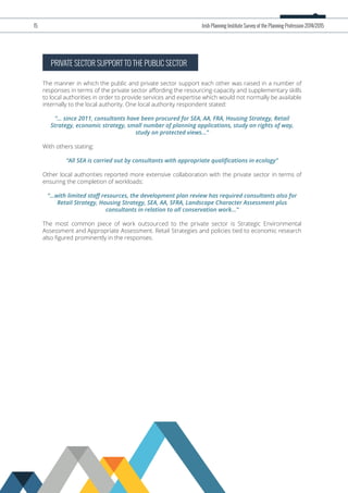 PRIVATE SECTOR SUPPORT TO THE PUBLIC SECTOR
The manner in which the public and private sector support each other was raised in a number of
responses in terms of the private sector aﬀording the resourcing-capacity and supplementary skills
to local authorities in order to provide services and expertise which would not normally be available
internally to the local authority. One local authority respondent stated:
“... since 2011, consultants have been procured for SEA, AA, FRA, Housing Strategy, Retail
Strategy, economic strategy, small number of planning applications, study on rights of way,
study on protected views...”
With others stating:
“All SEA is carried out by consultants with appropriate qualiﬁcations in ecology”
Other local authorities reported more extensive collaboration with the private sector in terms of
ensuring the completion of workloads:
“...with limited staﬀ resources, the development plan review has required consultants also for
Retail Strategy, Housing Strategy, SEA, AA, SFRA, Landscape Character Assessment plus
consultants in relation to all conservation work...”
The most common piece of work outsourced to the private sector is Strategic Environmental
Assessment and Appropriate Assessment. Retail Strategies and policies tied to economic research
also ﬁgured prominently in the responses.
15 Irish Planning Institute Survey of the Planning Profession 2014/2015
 