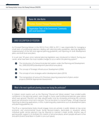 Name: Mr. John Martin
Position: (Former) Principal Planning Adviser
Organisation: Dept. of the Environment, Community
and Local Government
As Principal Planning Adviser in the DECLG from 2002 to 2011, I was responsible for managing a
small team of professional planners dealing with planning policy guidelines, planning legislation,
implementation of the NSS and regional planning guidelines, and reporting on draft development
plans and draft local area plans.
It is just over 50 years since national planning legislation was introduced to Ireland. During your
career, what have been the most notable changes to occur within the planning system?
BRIEF DESCRIPTION OF POSITION
In Ireland, recent events such as the Planning Tribunal and “ghost estates” have eroded public
conﬁdence in the planning system, even though in many cases professional planners gave advice
which was ignored. Planners can help rebuild public trust by constantly promoting the common
good over sectional or short-term interests. This can be done in a myriad of ways - through impartial
reporting on planning applications, in EISs, in planning policy statements such as development plans
and planning guidelines, etc.
The IPI as a representative body should engage more pro-actively in public debate on key social,
economic and environmental issues facing decision-makers, particularly in situations where
individual public service planners may be required to maintain a lower proﬁle. Another way of
gaining public support is to facilitate the creation of attractive places, where people will want to live
and work (Grand Canal Basin in Dublin is one such place).
What is the most significant planning issue now facing the profession?
The introduction of a hierarchical plan-led system under the Planning and Development
Act, 2000 (NSS/RPGs/development plans/local area plans)
The concept of Strategic Infrastructure Development (2006)
The concept of core strategies within development plans (2010)
The transposition of various EU Directives requiring assessment of plans and/or
projects (SEA/EIA/ Appropriate Assessment)
Irish Planning Institute Survey of the Planning Profession 2014/2015 16
 