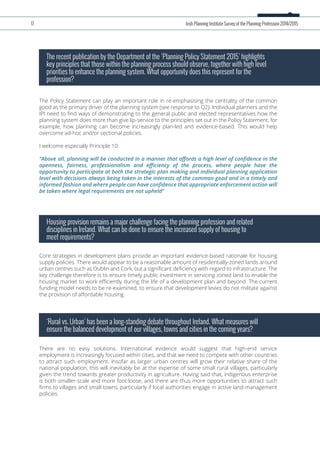 The Policy Statement can play an important role in re-emphasising the centrality of the common
good as the primary driver of the planning system (see response to Q2). Individual planners and the
IPI need to ﬁnd ways of demonstrating to the general public and elected representatives how the
planning system does more than give lip-service to the principles set out in the Policy Statement, for
example, how planning can become increasingly plan-led and evidence-based. This would help
overcome ad-hoc and/or sectional policies.
I welcome especially Principle 10:
“Above all, planning will be conducted in a manner that aﬀords a high level of conﬁdence in the
openness, fairness, professionalism and eﬃciency of the process, where people have the
opportunity to participate at both the strategic plan making and individual planning application
level with decisions always being taken in the interests of the common good and in a timely and
informed fashion and where people can have conﬁdence that appropriate enforcement action will
be taken where legal requirements are not upheld”
The recent publication by the Department of the ‘Planning Policy Statement 2015’ highlights
key principles that those within the planning process should observe, together with high level
priorities to enhance the planning system. What opportunity does this represent for the
profession?
Core strategies in development plans provide an important evidence-based rationale for housing
supply policies. There would appear to be a reasonable amount of residentially-zoned lands around
urban centres such as Dublin and Cork, but a signiﬁcant deﬁciency with regard to infrastructure. The
key challenge therefore is to ensure timely public investment in servicing zoned land to enable the
housing market to work eﬃciently during the life of a development plan and beyond. The current
funding model needs to be re-examined, to ensure that development levies do not militate against
the provision of aﬀordable housing.
Housing provision remains a major challenge facing the planning profession and related
disciplines in Ireland. What can be done to ensure the increased supply of housing to
meet requirements?
There are no easy solutions. International evidence would suggest that high-end service
employment is increasingly focused within cities, and that we need to compete with other countries
to attract such employment. Insofar as larger urban centres will grow their relative share of the
national population, this will inevitably be at the expense of some small rural villages, particularly
given the trend towards greater productivity in agriculture. Having said that, indigenous enterprise
is both smaller-scale and more foot-loose, and there are thus more opportunities to attract such
ﬁrms to villages and small towns, particularly if local authorities engage in active land-management
policies.
‘Rural vs. Urban’ has been a long-standing debate throughout Ireland. What measures will
ensure the balanced development of our villages, towns and cities in the coming years?
17 Irish Planning Institute Survey of the Planning Profession 2014/2015
 