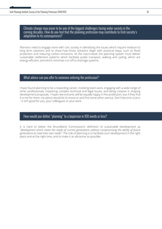 Planners need to engage more with civic society in identifying the issues which require medium to
long term solutions and to show how those solutions begin with practical steps, such as ﬂood
protection and reducing carbon emissions. At the macro-level, the planning system must deliver
sustainable settlement patterns which facilitate public transport, walking and cycling, which are
energy-eﬃcient, and which minimise run-oﬀ to drainage systems.
Climate change may prove to be one of the biggest challenges facing wider society in the
coming decades. How do you feel that the planning profession may contribute to Irish society’s
adaptation to its consequences?
I have found planning to be a rewarding career, involving team-work, engaging with a wide range of
other professionals, mastering complex technical and legal issues, and being creative in shaping
development proposals. I hope new entrants will be equally happy in the profession, but if they ﬁnd
it is not for them, my advice would be to move on and ﬁnd some other avenue. Don’t become a cynic
- it isn’t good for you, your colleagues or your work.
What advice can you offer to someone entering the profession?
It is hard to better the Brundtland Commission’s deﬁnition of sustainable development as
"development which meets the needs of current generations without compromising the ability of future
generations to meet their own needs". The role of planning is to facilitate such development in the right
place and at the right time, and to make it as attractive as possible.
How would you define “planning” to a layperson in 100 words or less?
Irish Planning Institute Survey of the Planning Profession 2014/2015 18
 