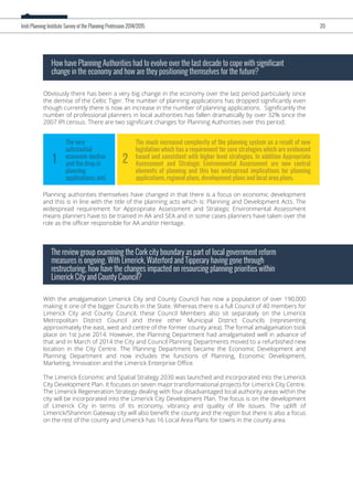 Obviously there has been a very big change in the economy over the last period particularly since
the demise of the Celtic Tiger. The number of planning applications has dropped signiﬁcantly even
though currently there is now an increase in the number of planning applications. Signiﬁcantly the
number of professional planners in local authorities has fallen dramatically by over 32% since the
2007 IPI census. There are two signiﬁcant changes for Planning Authorities over this period:
How have Planning Authorities had to evolve over the last decade to cope with significant
change in the economy and how are they positioning themselves for the future?
With the amalgamation Limerick City and County Council has now a population of over 190,000
making it one of the bigger Councils in the State. Whereas there is a full Council of 40 members for
Limerick City and County Council, these Council Members also sit separately on the Limerick
Metropolitan District Council and three other Municipal District Councils (representing
approximately the east, west and centre of the former county area). The formal amalgamation took
place on 1st June 2014. However, the Planning Department had amalgamated well in advance of
that and in March of 2014 the City and Council Planning Departments moved to a refurbished new
location in the City Centre. The Planning Department became the Economic Development and
Planning Department and now includes the functions of Planning, Economic Development,
Marketing, Innovation and the Limerick Enterprise Oﬃce.
The Limerick Economic and Spatial Strategy 2030 was launched and incorporated into the Limerick
City Development Plan. It focuses on seven major transformational projects for Limerick City Centre.
The Limerick Regeneration Strategy dealing with four disadvantaged local authority areas within the
city will be incorporated into the Limerick City Development Plan. The focus is on the development
of Limerick City in terms of its economy, vibrancy and quality of life issues. The uplift of
Limerick/Shannon Gateway city will also beneﬁt the county and the region but there is also a focus
on the rest of the county and Limerick has 16 Local Area Plans for towns in the county area.
The review group examining the Cork city boundary as part of local government reform
measures is ongoing. With Limerick, Waterford and Tipperary having gone through
restructuring, how have the changes impacted on resourcing planning priorities within
Limerick City and County Council?
Irish Planning Institute Survey of the Planning Profession 2014/2015 20
Planning authorities themselves have changed in that there is a focus on economic development
and this is in line with the title of the planning acts which is: Planning and Development Acts. The
widespread requirement for Appropriate Assessment and Strategic Environmental Assessment
means planners have to be trained in AA and SEA and in some cases planners have taken over the
role as the oﬃcer responsible for AA and/or Heritage.
The much increased complexity of the planning system as a result of new
legislation which has a requirement for core strategies which are evidenced
based and consistent with higher level strategies. In addition Appropriate
Assessment and Strategic Environmental Assessment are now central
elements of planning and this has widespread implications for planning
applications, regional plans, development plans and local area plans.
The very
substantial
economic decline
and the drop in
planning
applications; and,
21
 