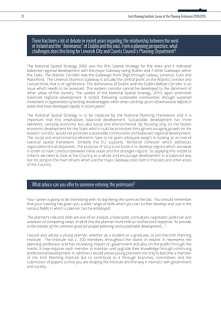 The National Spatial Strategy 2002 was the ﬁrst Spatial Strategy for the state and it indicated
balanced regional development with the major Gateway being Dublin and 7 other Gateways within
the State. The Atlantic Corridor was the Gateways from Sligo through Galway, Limerick, Cork and
Waterford. The Limerick Shannon Gateway is actually the central point on the Atlantic corridor and
I would think that is of signiﬁcance. The dominance of Dublin and the Dublin-Belfast Corridor is an
issue which needs to be assessed. This eastern corridor cannot be developed to the detriment of
other areas of the country. The update of the National Spatial Strategy, 2010, again promoted
balanced regional development. It stated “Delivering sustainable communities: through sustained
investment in regeneration of existing disadvantaged urban areas catching up on infrastructural deﬁcits in
areas that have developed rapidly in recent years”.
The National Spatial Strategy is to be replaced by the National Planning Framework and it is
important that this emphasises balanced development. Sustainable development has three
elements; certainly economic but also social and environmental. By focusing only on the fastest
economic development for the State, which could be promoted through encouraging growth on the
eastern corridor, would not promote sustainable communities and balanced regional development.
The social and environmental elements have to be given adequate weight in looking at an overall
national spatial framework. Similarly the EU supports “Territorial Cohesion” which addresses
regional/territorial disparities. The purpose of Structural funds is to develop regions which are weak
in order to have cohesion between these areas and the stronger regions. So applying this model to
Ireland, we need to look at the Country as a whole and encourage development in a balanced way
but focusing on the main drivers which are the major Gateway cities both in the east and other areas
of the Country.
There has been a lot of debate in recent years regarding the relationship between the west
of Ireland and the “dominance” of Dublin and the east. From a planning perspective, what
challenges does this bring for Limerick City and County Council’s Planning Department?
Your career is going to be interesting with no day being the same as the last. You should remember
that your training has given you a wide range of skills which you can further develop and use in the
various ﬁelds in which a planner can be employed.
The planner’s role and skills are one of an analyst, a forecaster, consultant, negotiator, politician and
assessor of competing views. In all of this the planner must hold as his/her core objective: “to provide,
in the interest of the common good for proper planning and sustainable development….”
I would also advise a young planner, whether as a student or a graduate, to join the Irish Planning
Institute. The Institute has c. 700 members throughout the island of Ireland. It represents the
planning profession and has increasing impact on government and also on the public through the
media. It now requires each member to maintain and upgrade their knowledge through continuing
professional development. In addition, I would advise young planners not only to become a member
of the Irish Planning Institute but to contribute to it through branches, committees and the
submission of papers so that you are shaping the Institute and the way it interacts with government
and society.
What advice can you offer to someone entering the profession?
21 Irish Planning Institute Survey of the Planning Profession 2014/2015
 