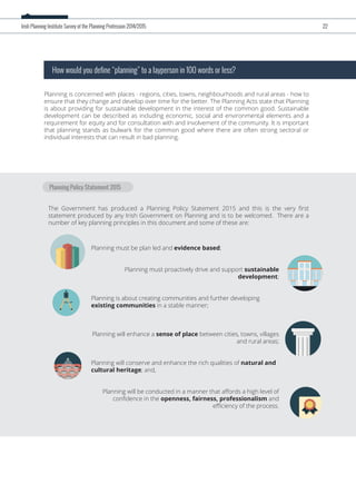 Planning Policy Statement 2015
Planning is concerned with places - regions, cities, towns, neighbourhoods and rural areas - how to
ensure that they change and develop over time for the better. The Planning Acts state that Planning
is about providing for sustainable development in the interest of the common good. Sustainable
development can be described as including economic, social and environmental elements and a
requirement for equity and for consultation with and involvement of the community. It is important
that planning stands as bulwark for the common good where there are often strong sectoral or
individual interests that can result in bad planning.
How would you define “planning” to a layperson in 100 words or less?
The Government has produced a Planning Policy Statement 2015 and this is the very ﬁrst
statement produced by any Irish Government on Planning and is to be welcomed. There are a
number of key planning principles in this document and some of these are:
Irish Planning Institute Survey of the Planning Profession 2014/2015 22
Planning must be plan led and evidence based;
Planning must proactively drive and support sustainable
development;
Planning is about creating communities and further developing
existing communities in a stable manner;
Planning will enhance a sense of place between cities, towns, villages
and rural areas;
Planning will conserve and enhance the rich qualities of natural and
cultural heritage; and,
Planning will be conducted in a manner that aﬀords a high level of
conﬁdence in the openness, fairness, professionalism and
eﬃciency of the process.
 