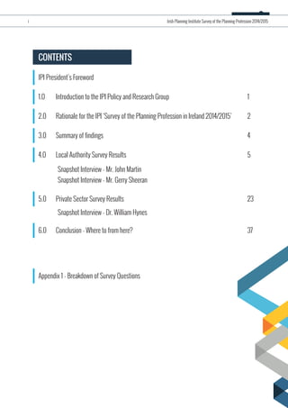 IPI President’s Foreword
CONTENTS
1.0 Introduction to the IPI Policy and Research Group 1
2.0 Rationale for the IPI ‘Survey of the Planning Profession in Ireland 2014/2015’ 2
3.0 Summary of findings 4
4.0 Local Authority Survey Results 5
Snapshot Interview - Mr. John Martin
Snapshot Interview - Mr. Gerry Sheeran
5.0 Private Sector Survey Results 23
Snapshot Interview - Dr. William Hynes
6.0 Conclusion - Where to from here? 37
Appendix 1 - Breakdown of Survey Questions
i Irish Planning Institute Survey of the Planning Profession 2014/2015
 