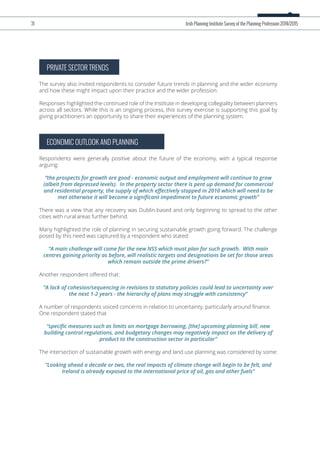 PRIVATE SECTOR TRENDS
The survey also invited respondents to consider future trends in planning and the wider economy
and how these might impact upon their practice and the wider profession.
Responses highlighted the continued role of the Institute in developing collegiality between planners
across all sectors. While this is an ongoing process, this survey exercise is supporting this goal by
giving practitioners an opportunity to share their experiences of the planning system.
ECONOMIC OUTLOOK AND PLANNING
Respondents were generally positive about the future of the economy, with a typical response
arguing:
“the prospects for growth are good - economic output and employment will continue to grow
(albeit from depressed levels). In the property sector there is pent up demand for commercial
and residential property, the supply of which eﬀectively stopped in 2010 which will need to be
met otherwise it will become a signiﬁcant impediment to future economic growth”
There was a view that any recovery was Dublin-based and only beginning to spread to the other
cities with rural areas further behind.
Many highlighted the role of planning in securing sustainable growth going forward. The challenge
posed by this need was captured by a respondent who stated:
“A main challenge will come for the new NSS which must plan for such growth. With main
centres gaining priority as before, will realistic targets and designations be set for those areas
which remain outside the prime drivers?”
Another respondent oﬀered that:
“A lack of cohesion/sequencing in revisions to statutory policies could lead to uncertainty over
the next 1-2 years - the hierarchy of plans may struggle with consistency”
A number of respondents voiced concerns in relation to uncertainty, particularly around ﬁnance.
One respondent stated that
“speciﬁc measures such as limits on mortgage borrowing, [the] upcoming planning bill, new
building control regulations, and budgetary changes may negatively impact on the delivery of
product to the construction sector in particular”
The intersection of sustainable growth with energy and land use planning was considered by some:
“Looking ahead a decade or two, the real impacts of climate change will begin to be felt, and
Ireland is already exposed to the international price of oil, gas and other fuels”
31 Irish Planning Institute Survey of the Planning Profession 2014/2015
 