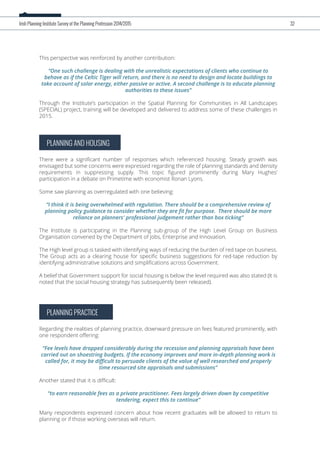 PLANNING AND HOUSING
There were a signiﬁcant number of responses which referenced housing. Steady growth was
envisaged but some concerns were expressed regarding the role of planning standards and density
requirements in suppressing supply. This topic ﬁgured prominently during Mary Hughes’
participation in a debate on Primetime with economist Ronan Lyons.
Some saw planning as overregulated with one believing:
“I think it is being overwhelmed with regulation. There should be a comprehensive review of
planning policy guidance to consider whether they are ﬁt for purpose. There should be more
reliance on planners' professional judgement rather than box ticking”
The Institute is participating in the Planning sub-group of the High Level Group on Business
Organisation convened by the Department of Jobs, Enterprise and Innovation.
The High level group is tasked with identifying ways of reducing the burden of red tape on business.
The Group acts as a clearing house for speciﬁc business suggestions for red-tape reduction by
identifying administrative solutions and simpliﬁcations across Government.
A belief that Government support for social housing is below the level required was also stated (It is
noted that the social housing strategy has subsequently been released).
PLANNING PRACTICE
Regarding the realities of planning practice, downward pressure on fees featured prominently, with
one respondent oﬀering:
“Fee levels have dropped considerably during the recession and planning appraisals have been
carried out on shoestring budgets. If the economy improves and more in-depth planning work is
called for, it may be diﬃcult to persuade clients of the value of well researched and properly
time resourced site appraisals and submissions”
Another stated that it is diﬃcult:
“to earn reasonable fees as a private practitioner. Fees largely driven down by competitive
tendering, expect this to continue”
Many respondents expressed concern about how recent graduates will be allowed to return to
planning or if those working overseas will return.
Irish Planning Institute Survey of the Planning Profession 2014/2015 32
This perspective was reinforced by another contribution:
“One such challenge is dealing with the unrealistic expectations of clients who continue to
behave as if the Celtic Tiger will return, and there is no need to design and locate buildings to
take account of solar energy, either passive or active. A second challenge is to educate planning
authorities to these issues”
Through the Institute’s participation in the Spatial Planning for Communities in All Landscapes
(SPECIAL) project, training will be developed and delivered to address some of these challenges in
2015.
 