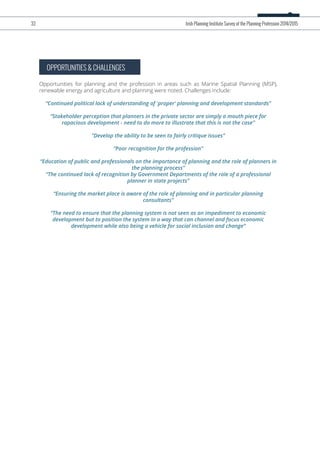 OPPORTUNITIES & CHALLENGES
Opportunities for planning and the profession in areas such as Marine Spatial Planning (MSP),
renewable energy and agriculture and planning were noted. Challenges include:
“Continued political lack of understanding of 'proper' planning and development standards”
“Stakeholder perception that planners in the private sector are simply a mouth piece for
rapacious development - need to do more to illustrate that this is not the case”
”Develop the ability to be seen to fairly critique issues”
“Poor recognition for the profession”
“Education of public and professionals on the importance of planning and the role of planners in
the planning process”
“The continued lack of recognition by Government Departments of the role of a professional
planner in state projects”
“Ensuring the market place is aware of the role of planning and in particular planning
consultants”
“The need to ensure that the planning system is not seen as an impediment to economic
development but to position the system in a way that can channel and focus economic
development while also being a vehicle for social inclusion and change”
33 Irish Planning Institute Survey of the Planning Profession 2014/2015
 