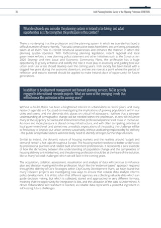 There is no denying that the profession and the planning system in which we operate has faced a
diﬃcult number of years recently. That said, constructive steps have been, and are being, proactively
taken at all levels now to correct structural weaknesses and enhance the manner in which the
planning system operates. With forthcoming planning legislation, recent regional and local
government reform, a new planning policy statement and other initiatives such as the Construction
2020 Strategy and new Local and Economic Community Plans, the profession has a huge
opportunity to greatly enhance and solidify the role it must play in assessing and guiding how our
urban and rural areas should develop over the coming years. Irish society has been beset with a
dogged few years during the economic downturn, and we are now at a point where the period of
reﬂection and lessons learned should be applied to make Ireland place of opportunity for future
generations.
What direction do you consider the planning system in Ireland to be taking, and what
opportunities exist to strengthen the profession in this context?
Without a doubt, there has been a heightened interest in urbanisation in recent years, and many
research agendas are focussed on investigating the implications of growing populations within our
cities and towns, and the demands this places on critical infrastructure. I believe that a stronger
understanding of demographic change will be needed within the profession, as this will inﬂuence
many of the key policy decisions and interventions that professional planners will make in the future.
As more and more pressure is placed on key infrastructure, and with often competing priorities at
local government level (and sometimes unrealistic expectations of the public), the challenge will be
to ﬁnd a way to develop our urban centres sustainably, without abdicating responsibility for delivery
- the public and private sectors will most likely need to identify stronger partnership solutions.
Similar to Ireland, the dynamic nature of housing markets and the realities around ‘supply and
demand’ remain a hot topic throughout Europe. The housing market needs to be better understood
by professional planners and related built environment professionals. It represents a core example
of how the dichotomy between the understanding of population change and the complexities of
housing delivery are intertwined, and the planning profession should be at the heart of the solution,
like so many ‘societal challenges’ which we will face in the coming years.
The acquisition, collation, assessment, visualisation and analysis of data will continue to inﬂuence
plan and decision-making within the profession. Much like the “evidence-based” approach required
through the delivery of Core Strategies within City/County Development Plans, we have found that
many research projects are investigating new ways to ensure that reliable data analysis informs
policy development. It is all too often that diﬀerent agencies are collecting valuable data which can
guide decision making, but which is collected, stored and approached in very diﬀerent formats,
meaning that the opportunity for integration is lost, and the utilisation of the data is undermined. A
closer collaboration and standard is needed, as reliable data represents a powerful ingredient in
addressing future challenges.
In addition to development management and forward planning services, FAC is actively
engaged in international research projects. What are some of the emerging trends that
will influence the profession in the coming years?
35 Irish Planning Institute Survey of the Planning Profession 2014/2015
 