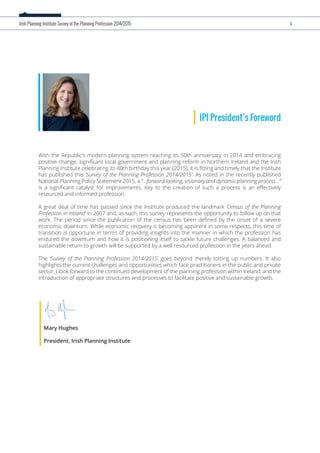With the Republic’s modern planning system reaching its 50th anniversary in 2014 and embracing
positive change, signiﬁcant local government and planning reform in Northern Ireland and the Irish
Planning Institute celebrating its 40th birthday this year (2015), it is ﬁtting and timely that the Institute
has published this ‘Survey of the Planning Profession 2014/2015’. As noted in the recently published
National Planning Policy Statement 2015, a “...forward looking, visionary and dynamic planning process...”
is a signiﬁcant catalyst for improvements. Key to the creation of such a process is an eﬀectively
resourced and informed profession.
A great deal of time has passed since the Institute produced the landmark ‘Census of the Planning
Profession in Ireland’ in 2007 and, as such, this survey represents the opportunity to follow up on that
work. The period since the publication of the census has been deﬁned by the onset of a severe
economic downturn. While economic recovery is becoming apparent in some respects, this time of
transition is opportune in terms of providing insights into the manner in which the profession has
endured the downturn and how it is positioning itself to tackle future challenges. A balanced and
sustainable return to growth will be supported by a well resourced profession in the years ahead.
The ‘Survey of the Planning Profession 2014/2015’ goes beyond merely totting up numbers. It also
highlights the current challenges and opportunities which face practitioners in the public and private
sector. I look forward to the continued development of the planning profession within Ireland, and the
introduction of appropriate structures and processes to facilitate positive and sustainable growth.
Mary Hughes
President, Irish Planning Institute
IPI President’s Foreword
Irish Planning Institute Survey of the Planning Profession 2014/2015 ii
 
