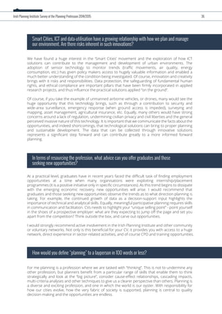 We have found a huge interest in the ‘Smart Cities’ movement and the exploration of how ICT
solutions can contribute to the management and development of urban environments. The
adoption of sensor technology to monitor trends (traﬃc movements, air quality, energy
consumption, etc.) has given policy makers access to hugely valuable information and enabled a
much better understanding of the condition being investigated. Of course, innovation and creativity
brings with it risks and responsibilities. Data protection, the safeguarding of fundamental human
rights, and ethical compliance are important pillars that have been ﬁrmly incorporated in applied
research projects, and thus inﬂuence the practical solutions applied “on the ground”.
Of course, if you take the example of unmanned airborne vehicles, or drones, many would see the
huge opportunity that this technology brings, such as through a contribution to security and
wide-area surveillance, emergency response (when ground access is impeded), surveying and
mapping, asset management, agricultural insurance, etc. Equally, many others would have strong
concerns around a lack of regulation, undermining civilian privacy and civil liberties and the general
perceived invasive nature of this technology. It is important that we communicate the facts about the
opportunities, and indeed shortcomings, that technological solutions can bring to proper planning
and sustainable development. The data that can be collected through innovative solutions
represents a signiﬁcant step forward and can contribute greatly to a more informed forward
planning.
Smart Cities, ICT and data-utilisation have a growing relationship with how we plan and manage
our environment. Are there risks inherent in such innovations?
At a practical level, graduates have in recent years faced the diﬃcult task of ﬁnding employment
opportunities at a time when many organisations were exploiting internship/placement
programmes (it is a positive initiative only in speciﬁc circumstances). As this trend begins to dissipate
with the emerging economic recovery, new opportunities will arise. I would recommend that
graduates and those seeking new opportunities observe the trends as to what direction planning is
taking. For example, the continued growth of data as a decision-support input highlights the
importance of technical and analytical skills. Equally, meaningful participative planning requires skills
in communication and facilitation. CVs needs to highlight your “unique selling point” - point yourself
in the shoes of a prospective employer: what are they expecting to jump oﬀ the page and set you
apart from the competition? Think outside the box, and carve out opportunities.
I would strongly recommend active involvement in the Irish Planning Institute and other community
or voluntary networks. Not only is this beneﬁcial for your CV, it provides you with access to a huge
network, direct experience in sector-related activities, and of course CPD and training opportunities.
In terms of resourcing the profession, what advice can you offer graduates and those
seeking new opportunities?
For me planning is a profession where we are tasked with “thinking”. This is not to undermine any
other profession, but planners beneﬁt from a particular range of skills that enable them to think
strategically and look at the “big picture”, consider cause-eﬀect relationships, cascading impacts,
multi-criteria analyses and other techniques to give us a clearer perspective than others. Planning is
a diverse and exciting profession, and one in which the world is our oyster. With responsibility for
how our cities evolve, how the very fabric of society is supported, planning is central to quality
decision-making and the opportunities are endless.
How would you define “planning” to a layperson in 100 words or less?
Irish Planning Institute Survey of the Planning Profession 2014/2015 36
 
