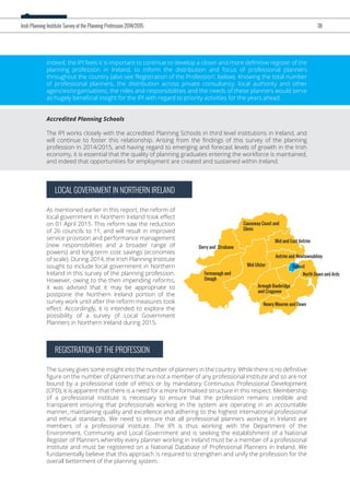 LOCAL GOVERNMENT IN NORTHERN IRELAND
As mentioned earlier in this report, the reform of
local government in Northern Ireland took eﬀect
on 01 April 2015. This reform saw the reduction
of 26 councils to 11, and will result in improved
service provision and performance management
(new responsibilities and a broader range of
powers) and long-term cost savings (economies
of scale). During 2014, the Irish Planning Institute
sought to include local government in Northern
Ireland in this survey of the planning profession.
However, owing to the then impending reforms,
it was advised that it may be appropriate to
postpone the Northern Ireland portion of the
survey work until after the reform measures took
eﬀect. Accordingly, it is intended to explore the
possibility of a survey of Local Government
Planners in Northern Ireland during 2015.
Indeed, the IPI feels it is important to continue to develop a closer and more deﬁnitive register of the
planning profession in Ireland, to inform the distribution and focus of professional planners
throughout the country (also see ‘Registration of the Profession’, below). Knowing the total number
of professional planners, the distribution across private consultancy, local authority and other
agencies/organisations, the roles and responsibilities and the needs of these planners would serve
as hugely beneﬁcial insight for the IPI with regard to priority activities for the years ahead.
Accredited Planning Schools
The IPI works closely with the accredited Planning Schools in third level institutions in Ireland, and
will continue to foster this relationship. Arising from the ﬁndings of this survey of the planning
profession in 2014/2015, and having regard to emerging and forecast levels of growth in the Irish
economy, it is essential that the quality of planning graduates entering the workforce is maintained,
and indeed that opportunities for employment are created and sustained within Ireland.
REGISTRATION OF THE PROFESSION
The survey gives some insight into the number of planners in the country. While there is no deﬁnitive
ﬁgure on the number of planners that are not a member of any professional institute and so are not
bound by a professional code of ethics or by mandatory Continuous Professional Development
(CPD), it is apparent that there is a need for a more formalised structure in this respect. Membership
of a professional institute is necessary to ensure that the profession remains credible and
transparent ensuring that professionals working in the system are operating in an accountable
manner, maintaining quality and excellence and adhering to the highest international professional
and ethical standards. We need to ensure that all professional planners working in Ireland are
members of a professional institute. The IPI is thus working with the Department of the
Environment, Community and Local Government and is seeking the establishment of a National
Register of Planners whereby every planner working in Ireland must be a member of a professional
institute and must be registered on a National Database of Professional Planners in Ireland. We
fundamentally believe that this approach is required to strengthen and unify the profession for the
overall betterment of the planning system.
Irish Planning Institute Survey of the Planning Profession 2014/2015 38
Belfast
Fermanagh and
Omagh
Armagh Banbridge
and Cragavon
Mid Ulster
Derry and Strabane
Mid and East Antrim
Causeway Coast and
Glens
Antrim and Newtownabbey
Newry Mourne and Down
North Down and Ards
 