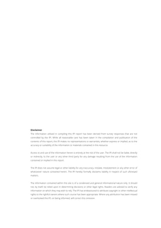 Disclaimer
The information utilised in compiling this IPI report has been derived from survey responses that are not
controlled by the IPI. While all reasonable care has been taken in the compilation and publication of the
contents of this report, the IPI makes no representations or warranties, whether express or implied, as to the
accuracy or suitability of the information or materials contained in this resource.
Access to and use of the information herein is entirely at the risk of the user. The IPI shall not be liable, directly
or indirectly, to the user or any other third party for any damage resulting from the use of the information
contained or implied in this report.
The IPI does not assume legal or other liability for any inaccuracy, mistake, misstatement or any other error of
whatsoever nature contained herein. The IPI hereby formally disclaims liability in respect of such aforesaid
matters.
The information contained within this site is of a condensed and general informational nature only. It should
not, by itself, be relied upon in determining decisions or other legal rights. Readers are advised to verify any
information on which they may wish to rely. The IPI has endeavoured to attribute copyright or other intellectual
rights to the rightful owners where such course has been appropriate. Where any attribution has been missed
or overlooked the IPI, on being informed, will correct this omission.
 