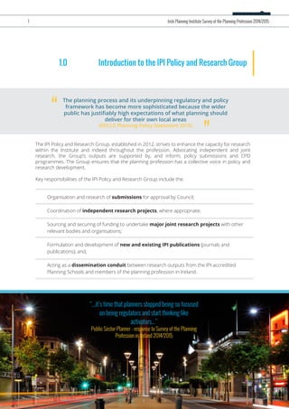 1.0 Introduction to the IPI Policy and Research Group
The IPI Policy and Research Group, established in 2012, strives to enhance the capacity for research
within the Institute and indeed throughout the profession. Advocating independent and joint
research, the Group’s outputs are supported by, and inform, policy submissions and CPD
programmes. The Group ensures that the planning profession has a collective voice in policy and
research development.
Key responsibilities of the IPI Policy and Research Group include the:
The planning process and its underpinning regulatory and policy
framework has become more sophisticated because the wider
public has justiﬁably high expectations of what planning should
deliver for their own local areas
(DECLG Planning Policy Statement 2015)
“
”
Organisation and research of submissions for approval by Council;
Coordination of independent research projects, where appropriate;
Sourcing and securing of funding to undertake major joint research projects with other
relevant bodies and organisations;
Formulation and development of new and existing IPI publications (journals and
publications); and,
Acting as a dissemination conduit between research outputs from the IPI-accredited
Planning Schools and members of the planning profession in Ireland.
“...it’s time that planners stopped being so focused
on being regulators and start thinking like
activators...”
Public Sector Planner - response to Survey of the Planning
Profession in Ireland 2014/2015
1 Irish Planning Institute Survey of the Planning Profession 2014/2015
 