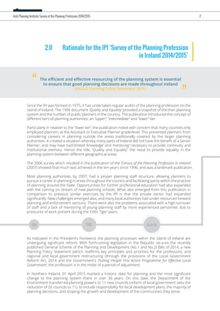 2.0 Rationale for the IPI ‘Survey of the Planning Profession
in Ireland 2014/2015’
Since the IPI was formed in 1975, it has undertaken regular audits of the planning profession on the
island of Ireland. The 1996 document ‘Quality and Equality’ provided a snapshot of the then planning
system and the number of public planners in the country. The publication introduced the concept of
diﬀerent tiers of planning authorities: an “upper”, “intermediate” and “lower” tier.
Particularly in relation to the “lower tier”, the publication noted with concern that many counties only
employed planners at the Assistant or Executive Planner grade/level. This prevented planners from
considering careers in planning outside the areas traditionally covered by the larger planning
authorities. It created a situation whereby many parts of Ireland did not have the beneﬁt of a Senior
Planner, and may have had limited ‘knowledge’ and ‘mentoring’ necessary to provide continuity and
institutional memory. Hence the title, ‘Quality and Equality’: the need to provide equality in the
planning system between diﬀerent geographical areas.
The 2006 survey which resulted in the publication of the ‘Census of the Planning Profession in Ireland’
(2007) showed that much was achieved in the ten years since 1996, and was a landmark publication.
Most planning authorities, by 2007, had a proper planning staﬀ structure, allowing planners to
pursue a career in planning in areas throughout the country and facilitating parity within the practice
of planning around the State. Opportunities for further professional education had also expanded
with the coming on stream of new planning schools. What also emerged from this publication in
comparison to previous similar exercises by the IPI is that the private sector had expanded
signiﬁcantly. New challenges emerged also, and many local authorities had under resourced forward
planning and enforcement sections. There were also the problems associated with a high turnover
of staﬀ and a lack of mentoring of young planning staﬀ by more experienced personnel, due to
pressures of work present during the ‘Celtic Tiger’ years.
As indicated in the President’s Foreword, the planning processes within the island of Ireland are
undergoing signiﬁcant reform. With forthcoming legislation in the Republic vis-a-vis the recently
published General Scheme of the Planning and Development (No.1 and No.2) Bills of 2014, a new
Planning Policy Statement (which reaﬃrms key principles and priorities for the profession), and
regional and local government restructuring (through the provisions of the Local Government
Reform Act, 2014 and the Government’s ‘Putting People First Action Programme for Eﬀective Local
Government’, the profession is in the midst of a period of adjustment.
In Northern Ireland, 01 April 2015 marked a historic date for planning and the most signiﬁcant
change to the planning system there in over 30 years. On this date, the Department of the
Environment transferred planning powers to 11 new councils (reform of local government sees the
reduction of 26 councils to 11), to include responsibility for local development plans, the majority of
planning decisions, and shaping the growth and development of the communities they serve.
The eﬃcient and eﬀective resourcing of the planning system is essential
to ensure that good planning decisions are made throughout Ireland
(DECLG Planning Policy Statement 2015)
“ ”
Irish Planning Institute Survey of the Planning Profession 2014/2015 2
1996 2006 2014/15
 