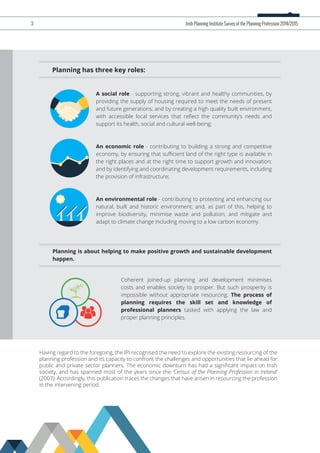 Having regard to the foregoing, the IPI recognised the need to explore the existing resourcing of the
planning profession and its capacity to confront the challenges and opportunities that lie ahead for
public and private sector planners. The economic downturn has had a signiﬁcant impact on Irish
society, and has spanned most of the years since the ‘Census of the Planning Profession in Ireland’
(2007). Accordingly, this publication traces the changes that have arisen in resourcing the profession
in the intervening period.
Planning has three key roles:
A social role - supporting strong, vibrant and healthy communities, by
providing the supply of housing required to meet the needs of present
and future generations; and by creating a high quality built environment,
with accessible local services that reﬂect the community’s needs and
support its health, social and cultural well-being;
An economic role - contributing to building a strong and competitive
economy, by ensuring that suﬃcient land of the right type is available in
the right places and at the right time to support growth and innovation;
and by identifying and coordinating development requirements, including
the provision of infrastructure;
An environmental role - contributing to protecting and enhancing our
natural, built and historic environment; and, as part of this, helping to
improve biodiversity, minimise waste and pollution, and mitigate and
adapt to climate change including moving to a low carbon economy.
Planning is about helping to make positive growth and sustainable development
happen.
3 Irish Planning Institute Survey of the Planning Profession 2014/2015
Coherent joined-up planning and development minimises
costs and enables society to prosper. But such prosperity is
impossible without appropriate resourcing. The process of
planning requires the skill set and knowledge of
professional planners tasked with applying the law and
proper planning principles.
 
