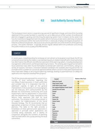 CONTEXT
4.0 Local Authority Survey Results
The local government sector is experiencing a period of signiﬁcant change, and one of the founding
objectives of this survey has been to ascertain an up-to-date picture of the number of professional
planners engaged in guiding and informing the planning system here in Ireland. As the sector that
has the most direct engagement with the public (which it serves), private sector planning consultants
and other professions within the built environment, it obviously employs the largest proportion of
Ireland’s professional planners. Because local authority planners are at the forefront of the planning
process - the ‘public interface’ - it typically attracts regular debate within the profession and among
the public/media as to its quality and eﬀectiveness.
In recent years, notwithstanding the embargo on recruitment at local government level, the IPI has
remained concerned by the impact a sub-standard quantum of planning staﬀ within local authorities
has often had on the eﬃcient and eﬀective operation of the planning system, including development
management, enforcement and forward planning functions. The existing planning personnel within
local authorities have often found themselves burdened with extensive commitments, owing to a
variety of reasons, not least a mismatch between workload and available planning personnel. An
example of this is evident at a practical, operational level, where concerns have been expressed that
there have been delays in securing pre-planning meetings, leading to potential knock on delays for
applicants and important development projects.
*Note - Applications from Cork City and Kildare still being assessed. A further 80
applications are being assessed by the Department with approval expected for an
additional 40 staﬀ bringing the number to over 200 for 2015.
The IPI has previously expressed its concerns to a
number of local authorities regarding the
non-ﬁlling of planning posts in these authorities
and consider that it is imperative that this is
addressed urgently in light of the general
improvement in the economy. It is encouraging to
see the February 2015 announcement by the
Minister for Environment, Community and Local
Government, that his department in conjunction
with the Department for Public Expenditure and
Reform have approved 200 staﬀ for local
authorities. The purpose of this enhancement is
to support the implementation of the Social
Housing Strategy. The IPI recommends that an
appropriate proportion of these should include
planners. The table to the right provides a
breakdown of these general posts approved or
approved in principle (other applications are
currently being assessed), and is worthy of
comparison alongside the numbers of planning
staﬀ recorded within this survey (among the local
authorities).
5 Irish Planning Institute Survey of the Planning Profession 2014/2015
Council Number of New Posts
Dublin City Council  50
Fingal County Council 28
South Dublin County Council 17
Dun Laoghaire-Rathdown County Council  16
Limerick City and County  17
Donegal 10
Cavan 8
Clare 2
Cork County 2
Galway City 1
Galway County 1
Kerry 1
Laois 2
Leitrim 1
Louth 4
Roscommon 3
Tipperary 1
Waterford 2
Wexford 2
Wicklow 2
Total 170*
 