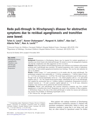 Redo pull-through in Hirschprung's disease for obstructive
symptoms due to residual aganglionosis and transition
zone bowel
Taiwo A. Lawala
, Kaveer Chatoorgoona
, Margaret H. Collinsb
, Alex Coea
,
Alberto Peñaa
, Marc A. Levitta,⁎
a
Colorectal Center for Children, Cincinnati Children's Hospital Medical Center, Cincinnati, OH 45229, USA
b
Department of Pathology, Cincinnati Children's Hospital Medical Center, Cincinnati, OH 45229, USA
Received 26 October 2010; accepted 4 November 2010
Key words:
Hirschsprung disease;
Aganglionosis;
Transition zone;
Pull-through;
Enterocolitis;
Reoperation
Abstract
Background: Reoperations in Hirschsprung disease may be required for residual aganglionosis or
transition-zone bowel found at the distal pull-through. We aimed to review the management of patients
who had this complication and offer suggestions on how to avoid it.
Methods: Ninety-three patients with Hirschsprung disease were referred to our institution with recurrent
problems after a pull-through done elsewhere. All required reoperations with a variety of indications,
and of these, 25 had residual aganglionosis/transition-zone histology. This was the only indication for
redo in 16 children.
Results: Children (range, 2-17 years) presented 6 to 66 months after the initial pull-through. The
predominant symptoms were enterocolitis (n = 9 [56%]), constipation (n = 7 [44%]), failure to thrive
(n = 5 [31%]), and impaction (n = 4 [25%]). The rectal biopsy performed as part of their post pull-
through work up showed hypertrophic nerves (n = 16), absent ganglion cells (n = 6), and normal
ganglion cells (n = 10). The original frozen-section biopsy, determining the level of the pull-through,
only sampled the seromuscular layer in 3 children, leading to misdiagnosis. Reoperations involved a
transanal resection (n = 15) and a posterior sagittal approach (n = 1). In all cases, obstructive
symptoms were resolved, and no patient has had recurrent enterocolitis.
Conclusion: Patients' post pull-through with recurrent obstructive symptoms may have residual
aganglionosis or transition-zone bowel. Reoperation can result in the resolution of these symptoms.
A full-thickness biopsy at the time of the initial pull-through to include the mucosa and submucosa
may increase the possibility of identifying hypertrophic nerves.
© 2011 Elsevier Inc. All rights reserved.
Most patients who undergo treatment of Hirschsprung
disease (HD) have a satisfactory outcome [1]. Patients with
persistent constipation, enterocolitis, failure to thrive, and
distension constitute a group that is not doing well, and
they are often referred to specialized centers for further
⁎ Corresponding author. Department of Surgery, Division of Pediatric
Surgery, University of Cincinnati, Colorectal Center for Children,
Cincinnati Children's Hospital Medical Center, Cincinnati, OH 45229.
Tel.: +1 513 636 3240; fax: +1 513 636 3248.
E-mail address: marc.levitt@cchmc.org (M.A. Levitt).
www.elsevier.com/locate/jpedsurg
0022-3468/$ – see front matter © 2011 Elsevier Inc. All rights reserved.
doi:10.1016/j.jpedsurg.2010.11.014
Journal of Pediatric Surgery (2011) 46, 342–347
 
