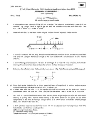 Code: 9A01302
B.Tech II Year I Semester (R09) Supplementary Examinations June 2015
STRENGTH OF MATERIALS - I
(Civil Engineering)
Time: 3 hours Max. Marks: 70
Answer any FIVE questions
All questions carry equal marks
*****
1 A reinforced concrete column is 300 x 300 mm in section. The column is provided with 8 bars of 20 mm
diameter. The column carries a load of 500 kN. Find the stresses in concrete and steel bars. Take
ES = 2.1 x 10
5
N/mm
2
, EC = 0.14 x 10
5
N/mm
2
.
2 Draw SFD and BMD for the beam shown in figure. Find the position of point of contra- flexure.
3 A beam of Ι-section is 300 mm deep. The dimensions of flanges are 125 x 15 mm, and the thickness of the
web is 10 mm. Compare the flexural strength of this beam section with a circular section of same material
and area.
4 A beam of triangular cross section with base ‘b’ and height ‘h’ is used with base horizontal. Calculate the
intensity of maximum shear stress and plot the variation of shear stress over the section.
5 Determine the deflection under the loads in the beam shown in fig. Take flexural rigidity as EI throughout.
6 (a) Prove that central deflection for a simply supported beam of span and of uniform section carrying a
uniformly distributed load w per unit length is δ = (5/384) .
(b) A rolled steel joist 450 mm x 710 mm simply supported at the ends has 6m span and carries a
concentrated load of 100 kN at mid – span. Calculate δ at the centre. Take Ι = 30,390 cm
4
, E = 211GPa.
7 At a point in a piece of strained material, there are two planes at right angles on which the shear stress
intensity is q along with a normal stress intensity of 50 MN/m
2
tensile on one plane and 30 MN/m
2
compressive on the other. If the major principal stress is 70 MN/m
2
tensile evaluate the smaller principal
stress. Also determine the value of q.
8 A thick cylindrical pressure vessel of inner radius 150 mm is subjected to an internal pressure of 80 MPa.
Calculate the wall thickness based upon the:
(i) Maximum principal stress theory.
(ii) Total strain energy theory.
Take Poisson’s ratio = 0.30 and yield strength = 300 MPa.
*****
R09
A
BC D
2 m 2 m 2 m
10 kN40 kN
 