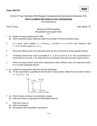 Code: 9A01701
B.Tech IV Year I Semester (R09) Regular & Supplementary Examinations December 2015
FINITE ELEMENT METHODS IN CIVIL ENGINEERING
(Civil Engineering)
Time: 3 hours Max. Marks: 70
Answer any FIVE questions
All questions carry equal marks
*****
1 (a) Explain the basic principle used in FEM.
(b) What is potential energy? State and explain the principle of minimum potential energy.
2 In a plane strain situation and Poisson’s ratio
Find the values of
3 Derive the stiffness matrix and nodal load vectors for one dimensional 3-noded quadratic element.
4 A triangular element has nodal co-ordinates A (1, 3), B (6, 4) and C (4, 6). The x-coordinate at an
interior point is 5.5 and N1 = 0.4. Determine the y-coordinate of the point and other shape functions.
5 Derive the shape function matrix strain displacement matrix, stiffness matrix and nodal load vectors
for a 4-noded rectangular element.
6 (a) Explain the isoparametric elements and their advantages.
(b) For the isoparametric, quadrilateral element shown in figure below. Determine the Jacobian matrix at
7 (a) Write the basic principles in Axi-symmetric analysis.
(b) Write short notes on Lagrangian and Serendipity elements.
8 Write short notes on:
(a) Static condensation.
(b) Convergence and compatibility requirements.
*****
R09
(12, 18)
y
(10, 5)(3, 8)
4
(5, 16) 3
2
1
x
 