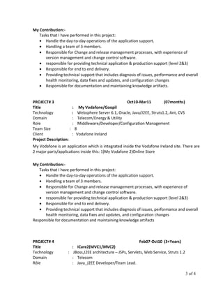 My Contribution:-
Tasks that I have performed in this project:
• Handle the day-to-day operations of the application support.
• Handling a team of 3 members.
• Responsible for Change and release management processes, with experience of
version management and change control software.
• responsible for providing technical application & production support (level 2&3)
• Responsible for end to end delivery.
• Providing technical support that includes diagnosis of issues, performance and overall
health monitoring, data fixes and updates, and configuration changes
• Responsible for documentation and maintaining knowledge artifacts.
PROJECT# 3 Oct10-Mar11 (07months)
Title : My Vodafone/Goopil
Technology : Websphere Server 6.1, Oracle, Java/J2EE, Struts1.2, Ant, CVS
Domain : Telecom/Energy & Utility
Role : Middleware/Developer/Configuration Management
Team Size : 8
Client : Vodafone Ireland
Project Description:
My Vodafone is an application which is integrated inside the Vodafone Ireland site. There are
2 major parts/applications inside this: 1)My Vodafone 2)Online Store
My Contribution:-
Tasks that I have performed in this project:
• Handle the day-to-day operations of the application support.
• Handling a team of 3 members.
• Responsible for Change and release management processes, with experience of
version management and change control software.
• responsible for providing technical application & production support (level 2&3)
• Responsible for end to end delivery.
• Providing technical support that includes diagnosis of issues, performance and overall
health monitoring, data fixes and updates, and configuration changes
Responsible for documentation and maintaining knowledge artifacts
PROJECT# 4 Feb07-Oct10 (3+Years)
Title : ICare2(MVC1/MVC2)
Technology : JBoss,J2EE architecture – JSPs, Servlets, Web Service, Struts 1.2
Domain : Telecom
Rôle : Java_J2EE Developer/Team Lead.
3 of 4
 