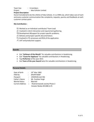 Team Size : 6 members
Project : Idea Cellular Limited
Project Description:
ICare2 Considered to be the Lifeline of Idea Cellular, it is a CRM s/w, which takes care of each
and every customer communication like complaints, requests, queries and feedbacks at each
customer contact point.
My Contribution:-
.a Worked as an Individual contributor/ Team Lead.
.b Involved in client interaction and requirement gathering.
.c Development &Support for project specific problems.
.d Delivery and project specific documentation.
.e Involved in ITIL processes and RCA of the application.
.f UAT and production support.
Awards:
 Got “Achiever of the Month” for valuable contributions in Headstrong.
 Got “Cause for Applause” for valuable contributions in Headstrong.
 Top Performer of the year 2015
 Got Team of the year Award twice for valuable contributions in Headstrong.
Personal Details:
Date of birth : 14th
Mar 1983
PAN No : APVPP7494P
Passport : Z3503526 (Jan’26)
Father’s Name : Mr. Pushkar Singh
Marital Status : Married
Current Address : 70,Greenwoods society Phase 2
Greater Noida-201308 (U.P)
4 of 4
 
