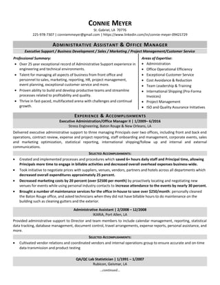 CONNIE MEYER
St. Gabriel, LA 70776
225-978-7307 | conniemmeyer@gmail.com | https://www.linkedin.com/in/connie-meyer-09421729
ADMINISTRATIVE ASSISTANT & OFFICE MANAGER
Executive Support / Business Development / Sales / Marketing / Project Management/Customer Service
Professional Summary:
• Over 25 year exceptional record of Administrative Support experience in
engineering and technical environments.
• Talent for managing all aspects of business from front office and
personnel to sales, marketing, reporting, HR, project management,
event planning, exceptional customer service and more.
• Proven ability to build and develop productive teams and streamline
processes related to profitability and quality.
• Thrive in fast-paced, multifaceted arena with challenges and continual
growth.
Areas of Expertise:
• Administration
• Office Operational Efficiency
• Exceptional Customer Service
• Cost Avoidance & Reduction
• Team Leadership & Training
• International Shipping (Pro-Forma
Invoices)
• Project Management
• ISO and Quality Assurance Initiatives
EXPERIENCE & ACCOMPLISHMENTS
Executive Administration/Office Manager II | 1/2009– 6/2016
Stress Engineering, Baton Rouge & New Orleans, LA
Delivered executive administrative support to three managing Principals over two offices, including front and back end
operations, contract review, expense and project reporting, staff onboarding and management, corporate events, sales
and marketing optimization, statistical reporting, international shipping/follow up and internal and external
communications.
SELECTED ACCOMPLISHMENTS:
• Created and implemented processes and procedures which saved 6+ hours daily staff and Principal time, allowing
Principals more time to engage in billable activities and decreased overall overhead expenses business-wide.
• Took initiative to negotiate prices with suppliers, venues, vendors, partners and hotels across all departments which
decreased overall expenditures approximately 25 percent.
• Decreased marketing costs by 20 percent (over $2500 per month) by proactively locating and negotiating new
venues for events while using personal industry contacts to increase attendance to the events by nearly 30 percent.
• Brought a number of maintenance services for the office in-house to save over $250/month: personally cleaned
the Baton Rouge office, and asked technicians when they did not have billable hours to do maintenance on the
building such as cleaning gutters and the exterior.
Administrative Assistant | 2/2008 – 12/2008
IKARIA, Port Allen, LA
Provided administrative support to Director and team members to include calendar management, reporting, statistical
data tracking, database management, document control, travel arrangements, expense reports, personal assistance, and
more.
SELECTED ACCOMPLISHMENTS:
• Cultivated vendor relations and coordinated vendors and internal operations group to ensure accurate and on-time
data transmission and product testing
QA/QC Lab Statistician | 1/1991 – 1/2007
Rubicon, Geismar, LA
…continued…
 